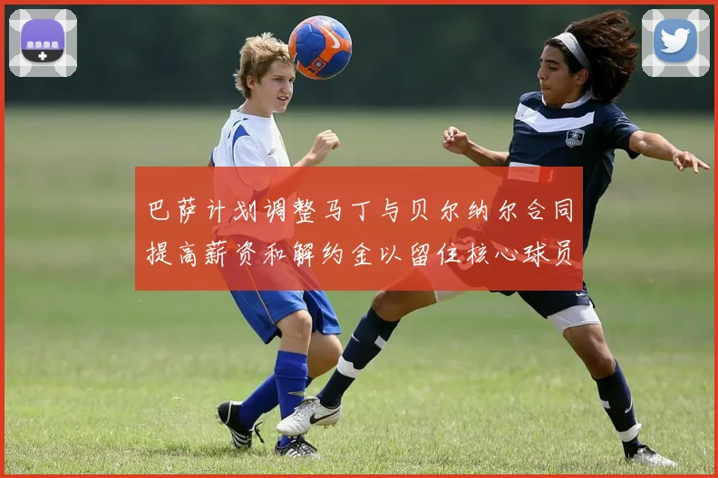 巴萨计划调整马丁与贝尔纳尔合同提高薪资和解约金以留住核心球员
