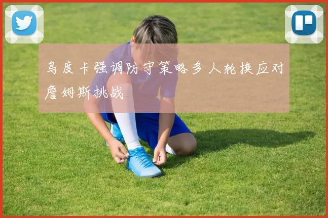 乌度卡强调防守策略多人轮换应对詹姆斯挑战